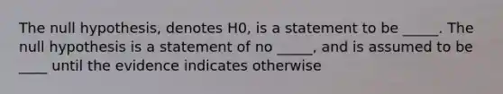 The null hypothesis, denotes H0, is a statement to be _____. The null hypothesis is a statement of no _____, and is assumed to be ____ until the evidence indicates otherwise