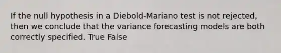 If the null hypothesis in a Diebold-Mariano test is not rejected, then we conclude that the variance forecasting models are both correctly specified. True False