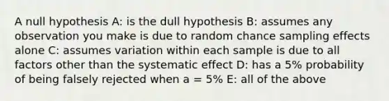 A null hypothesis A: is the dull hypothesis B: assumes any observation you make is due to random chance sampling effects alone C: assumes variation within each sample is due to all factors other than the systematic effect D: has a 5% probability of being falsely rejected when a = 5% E: all of the above