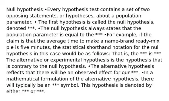 Null hypothesis •Every hypothesis test contains a set of two opposing statements, or hypotheses, about a population parameter. • The first hypothesis is called the null hypothesis, denoted ***. •The null hypothesis always states that the population parameter is equal to the *** •For example, if the claim is that the average time to make a name-brand ready-mix pie is five minutes, the statistical shorthand notation for the null hypothesis in this case would be as follows: That is, the *** is *** The alternative or experimental hypothesis is the hypothesis that is contrary to the null hypothesis. •The alternative hypothesis reflects that there will be an observed effect for our ***. •In a mathematical formulation of the alternative hypothesis, there will typically be an *** symbol. This hypothesis is denoted by either *** or ***.