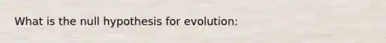 What is the null hypothesis for evolution: