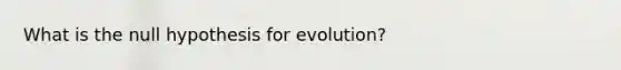 What is the null hypothesis for evolution?