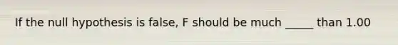 If the null hypothesis is false, F should be much _____ than 1.00