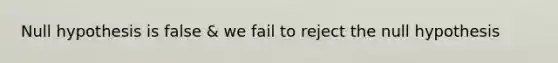 Null hypothesis is false & we fail to reject the null hypothesis