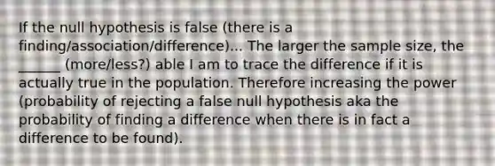 If the null hypothesis is false (there is a finding/association/difference)... The larger the sample size, the ______ (more/less?) able I am to trace the difference if it is actually true in the population. Therefore increasing the power (probability of rejecting a false null hypothesis aka the probability of finding a difference when there is in fact a difference to be found).