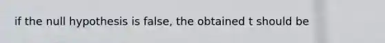 if the null hypothesis is false, the obtained t should be