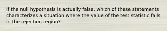 If the null hypothesis is actually false, which of these statements characterizes a situation where the value of the test statistic falls in the rejection region?