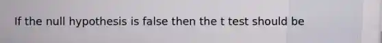 If the null hypothesis is false then the t test should be