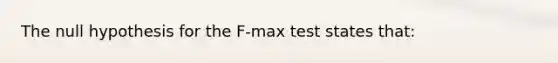 The null hypothesis for the F-max test states that: