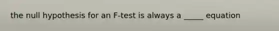 the null hypothesis for an F-test is always a _____ equation