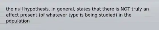 the null hypothesis, in general, states that there is NOT truly an effect present (of whatever type is being studied) in the population