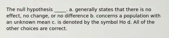 The null hypothesis _____. a. generally states that there is no effect, no change, or no difference b. concerns a population with an unknown mean c. is denoted by the symbol Ho d. All of the other choices are correct.