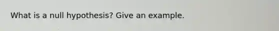 What is a null hypothesis? Give an example.