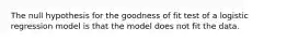 The null hypothesis for the goodness of fit test of a logistic regression model is that the model does not fit the data.