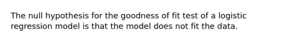 The null hypothesis for the goodness of fit test of a logistic regression model is that the model does not fit the data.