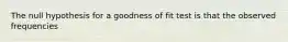 The null hypothesis for a goodness of fit test is that the observed frequencies