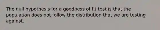 The null hypothesis for a goodness of fit test is that the population does not follow the distribution that we are testing against.