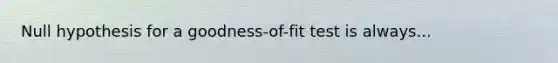 Null hypothesis for a goodness-of-fit test is always...