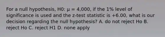 For a null hypothesis, H0: µ = 4,000, if the 1% level of significance is used and the z-test statistic is +6.00, what is our decision regarding the null hypothesis? A. do not reject Ho B. reject Ho C. reject H1 D. none apply