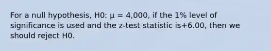 For a null hypothesis, H0: μ = 4,000, if the 1% level of significance is used and the z-test statistic is+6.00, then we should reject H0.