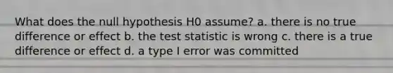 What does the null hypothesis H0 assume? a. there is no true difference or effect b. the test statistic is wrong c. there is a true difference or effect d. a type I error was committed