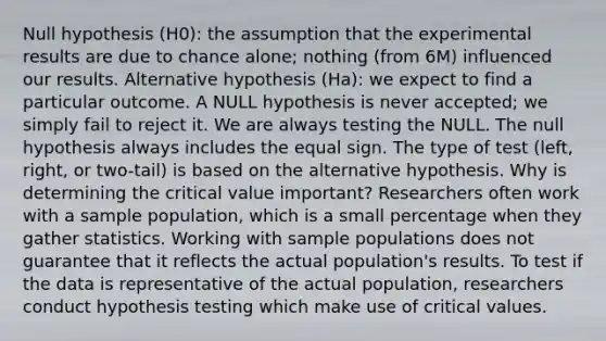 Null hypothesis (H0): the assumption that the experimental results are due to chance alone; nothing (from 6M) influenced our results. Alternative hypothesis (Ha): we expect to find a particular outcome. A NULL hypothesis is never accepted; we simply fail to reject it. We are always testing the NULL. The null hypothesis always includes the equal sign. The type of test (left, right, or two-tail) is based on the alternative hypothesis. Why is determining the critical value important? Researchers often work with a sample population, which is a small percentage when they gather statistics. Working with sample populations does not guarantee that it reflects the actual population's results. To test if the data is representative of the actual population, researchers conduct hypothesis testing which make use of critical values.