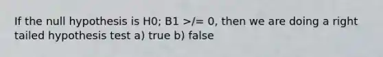 If the null hypothesis is H0; B1 >/= 0, then we are doing a right tailed hypothesis test a) true b) false