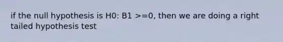 if the null hypothesis is H0: B1 >=0, then we are doing a right tailed hypothesis test