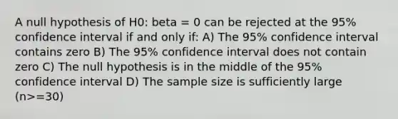 A null hypothesis of H0: beta = 0 can be rejected at the 95% confidence interval if and only if: A) The 95% confidence interval contains zero B) The 95% confidence interval does not contain zero C) The null hypothesis is in the middle of the 95% confidence interval D) The sample size is sufficiently large (n>=30)