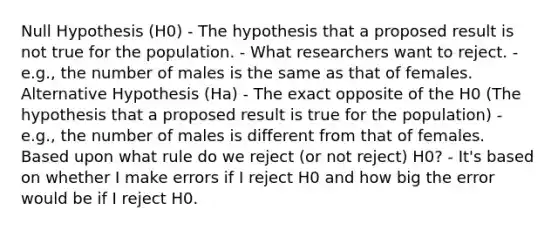 Null Hypothesis (H0) - The hypothesis that a proposed result is not true for the population. - What researchers want to reject. - e.g., the number of males is the same as that of females. Alternative Hypothesis (Ha) - The exact opposite of the H0 (The hypothesis that a proposed result is true for the population) - e.g., the number of males is different from that of females. Based upon what rule do we reject (or not reject) H0? - It's based on whether I make errors if I reject H0 and how big the error would be if I reject H0.