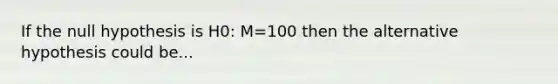 If the null hypothesis is H0: M=100 then the alternative hypothesis could be...