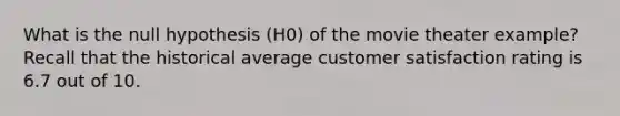 What is the null hypothesis (H0) of the movie theater example? Recall that the historical average customer satisfaction rating is 6.7 out of 10.