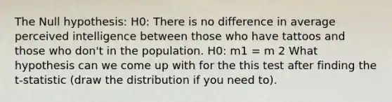 The Null hypothesis: H0: There is no difference in average perceived intelligence between those who have tattoos and those who don't in the population. H0: m1 = m 2 What hypothesis can we come up with for the this test after finding the t-statistic (draw the distribution if you need to).