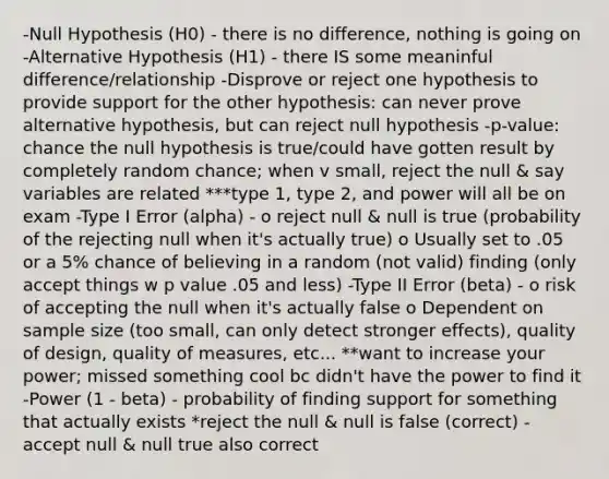 -Null Hypothesis (H0) - there is no difference, nothing is going on -Alternative Hypothesis (H1) - there IS some meaninful difference/relationship -Disprove or reject one hypothesis to provide support for the other hypothesis: can never prove alternative hypothesis, but can reject null hypothesis -p-value: chance the null hypothesis is true/could have gotten result by completely random chance; when v small, reject the null & say variables are related ***type 1, type 2, and power will all be on exam -Type I Error (alpha) - o reject null & null is true (probability of the rejecting null when it's actually true) o Usually set to .05 or a 5% chance of believing in a random (not valid) finding (only accept things w p value .05 and less) -Type II Error (beta) - o risk of accepting the null when it's actually false o Dependent on sample size (too small, can only detect stronger effects), quality of design, quality of measures, etc... **want to increase your power; missed something cool bc didn't have the power to find it -Power (1 - beta) - probability of finding support for something that actually exists *reject the null & null is false (correct) -accept null & null true also correct