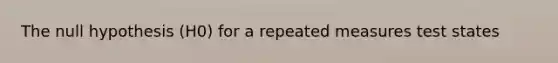 The null hypothesis (H0) for a repeated measures test states