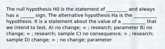 The null hypothesis H0 is the statement of _________ and always has a ______ sign. The alternative hypothesis Ha is the __________ hypothesis. It is a statement about the value of a __________ that we intend to test. A) no change; = ; research; parameter B) no change; = ; research; sample C) no consequence; > ; research; sample D) change; = ; no change; parameter