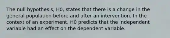 The null hypothesis, H0, states that there is a change in the general population before and after an intervention. In the context of an experiment, H0 predicts that the independent variable had an effect on the dependent variable.