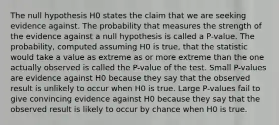 The null hypothesis H0 states the claim that we are seeking evidence against. The probability that measures the strength of the evidence against a null hypothesis is called a P-value. The probability, computed assuming H0 is true, that the statistic would take a value as extreme as or more extreme than the one actually observed is called the P-value of the test. Small P-values are evidence against H0 because they say that the observed result is unlikely to occur when H0 is true. Large P-values fail to give convincing evidence against H0 because they say that the observed result is likely to occur by chance when H0 is true.