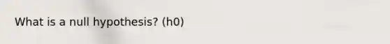 What is a null hypothesis? (h0)