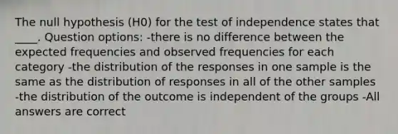 The null hypothesis (H0) for the test of independence states that ____. Question options: -there is no difference between the expected frequencies and observed frequencies for each category -the distribution of the responses in one sample is the same as the distribution of responses in all of the other samples -the distribution of the outcome is independent of the groups -All answers are correct