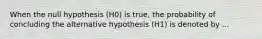 When the null hypothesis (H0) is true, the probability of concluding the alternative hypothesis (H1) is denoted by ...