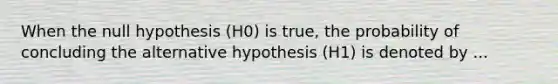 When the null hypothesis (H0) is true, the probability of concluding the alternative hypothesis (H1) is denoted by ...