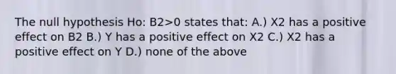 The null hypothesis Ho: B2>0 states that: A.) X2 has a positive effect on B2 B.) Y has a positive effect on X2 C.) X2 has a positive effect on Y D.) none of the above