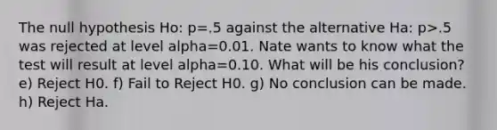 The null hypothesis Ho: p=.5 against the alternative Ha: p>.5 was rejected at level alpha=0.01. Nate wants to know what the test will result at level alpha=0.10. What will be his conclusion? e) Reject H0. f) Fail to Reject H0. g) No conclusion can be made. h) Reject Ha.