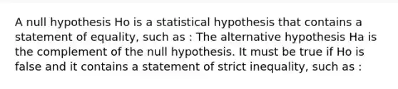 A null hypothesis Ho is a statistical hypothesis that contains a statement of equality, such as : The alternative hypothesis Ha is the complement of the null hypothesis. It must be true if Ho is false and it contains a statement of strict inequality, such as :