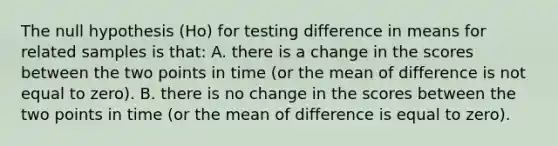 The null hypothesis (Ho) for testing difference in means for related samples is that: A. there is a change in the scores between the two points in time (or the mean of difference is not equal to zero). B. there is no change in the scores between the two points in time (or the mean of difference is equal to zero).