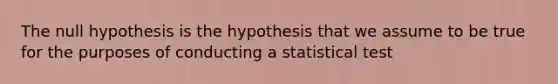 The null hypothesis is the hypothesis that we assume to be true for the purposes of conducting a statistical test