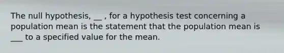 The null​ hypothesis, __ ​, for a hypothesis test concerning a population mean is the statement that the population mean is ___ to a specified value for the mean.