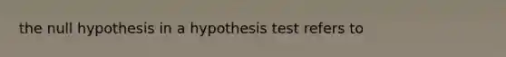 the null hypothesis in a hypothesis test refers to