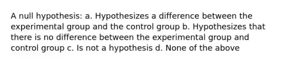 A null hypothesis: a. Hypothesizes a difference between the experimental group and the control group b. Hypothesizes that there is no difference between the experimental group and control group c. Is not a hypothesis d. None of the above